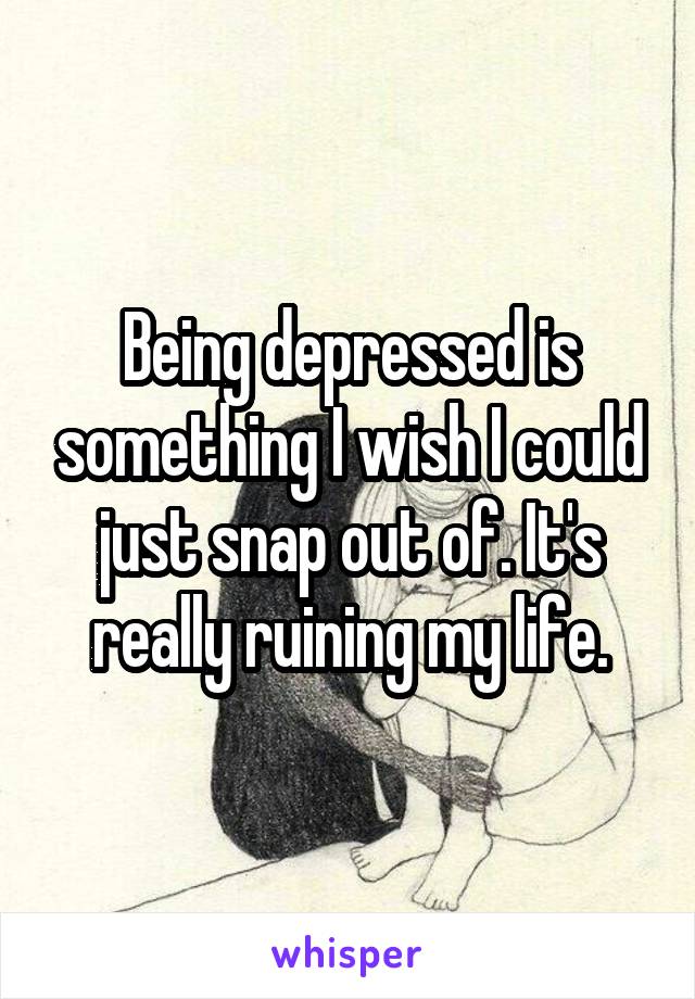 Being depressed is something I wish I could just snap out of. It's really ruining my life.
