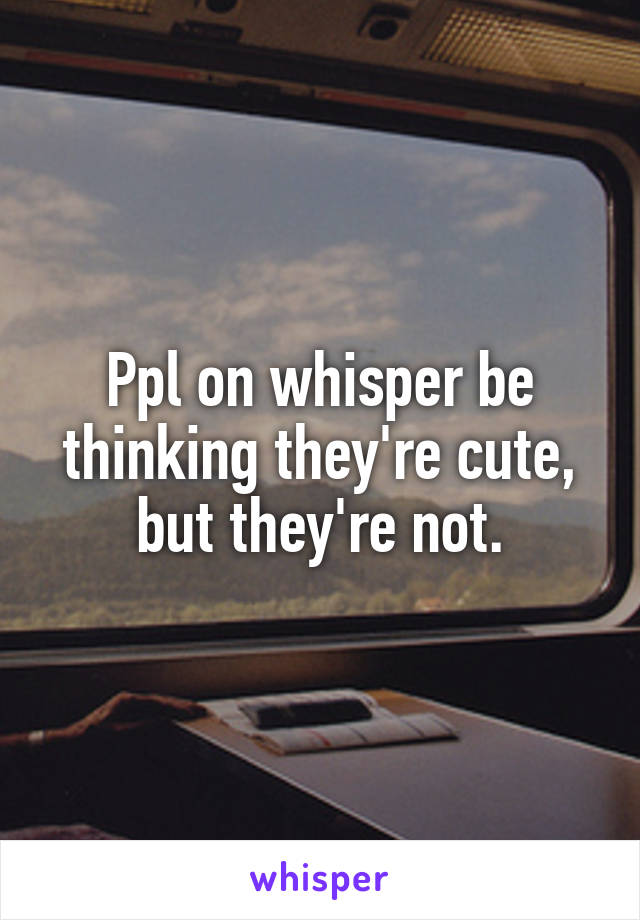 Ppl on whisper be thinking they're cute, but they're not.