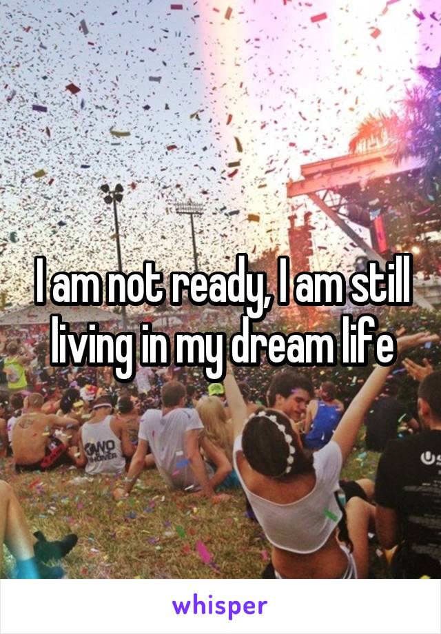 I am not ready, I am still living in my dream life