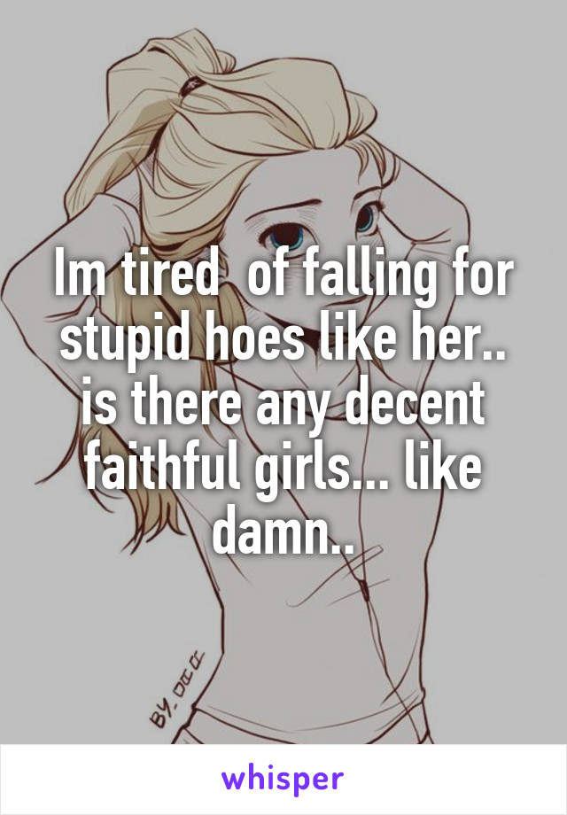Im tired  of falling for stupid hoes like her.. is there any decent faithful girls... like damn..