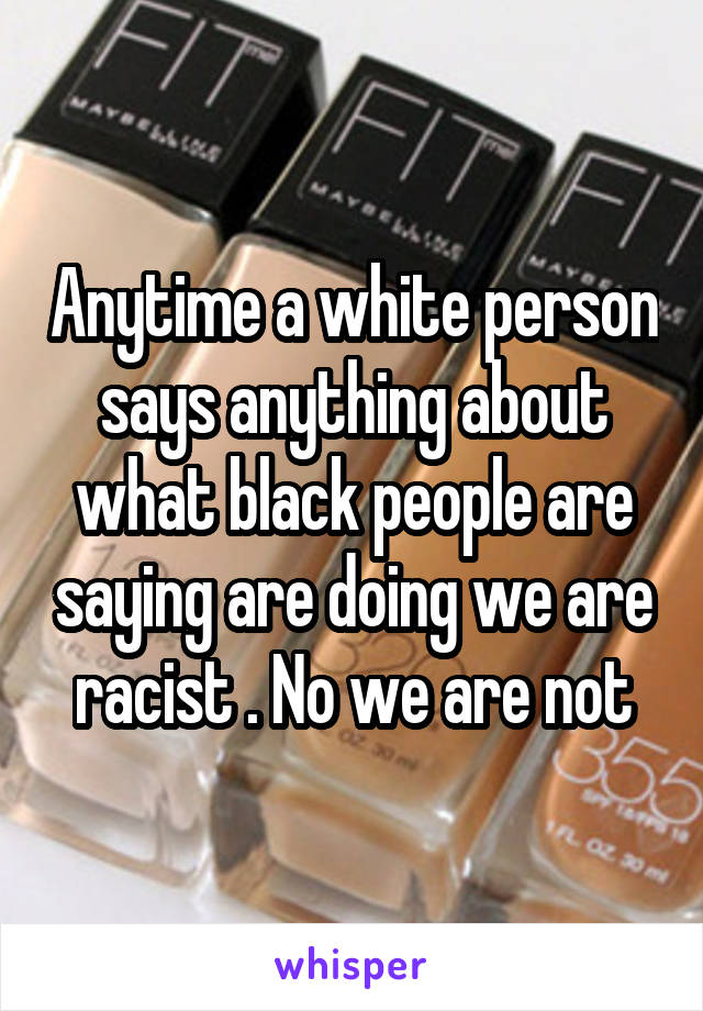 Anytime a white person says anything about what black people are saying are doing we are racist . No we are not