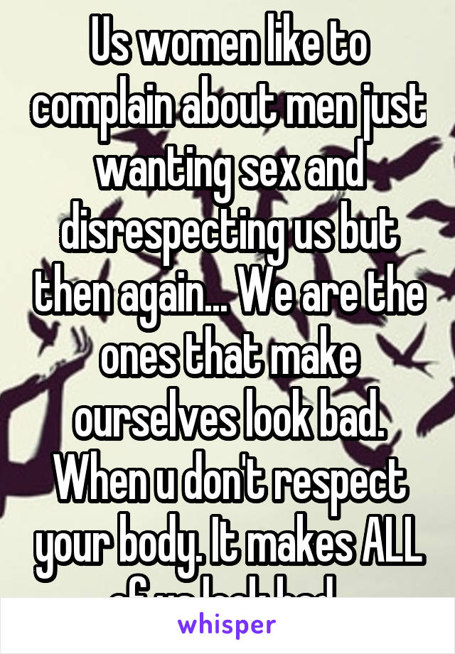 Us women like to complain about men just wanting sex and disrespecting us but then again... We are the ones that make ourselves look bad. When u don't respect your body. It makes ALL of us look bad. 