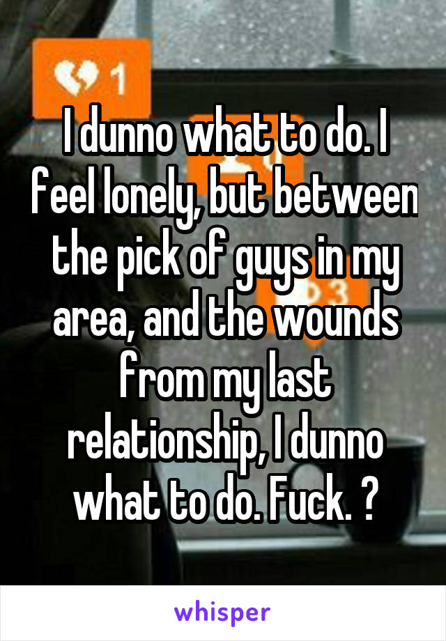 I dunno what to do. I feel lonely, but between the pick of guys in my area, and the wounds from my last relationship, I dunno what to do. Fuck. 😕