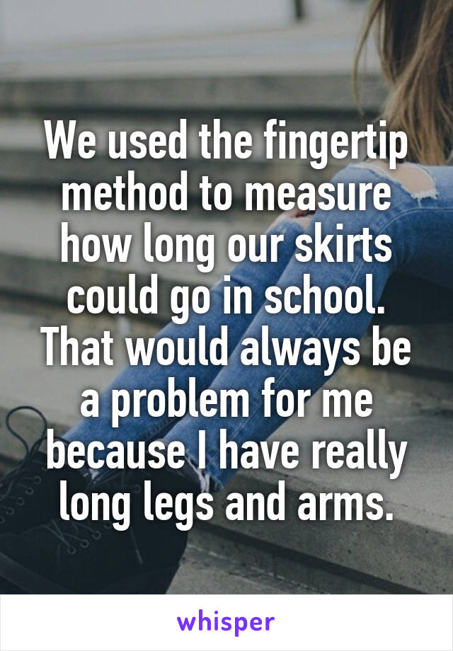 We used the fingertip method to measure how long our skirts could go in school. That would always be a problem for me because I have really long legs and arms.