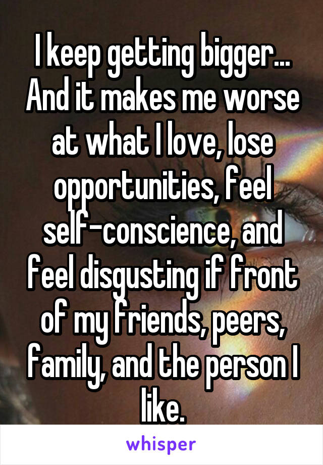 I keep getting bigger... And it makes me worse at what I love, lose opportunities, feel self-conscience, and feel disgusting if front of my friends, peers, family, and the person I like.