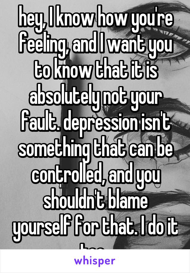 hey, I know how you're feeling, and I want you to know that it is absolutely not your fault. depression isn't something that can be controlled, and you shouldn't blame yourself for that. I do it too. 