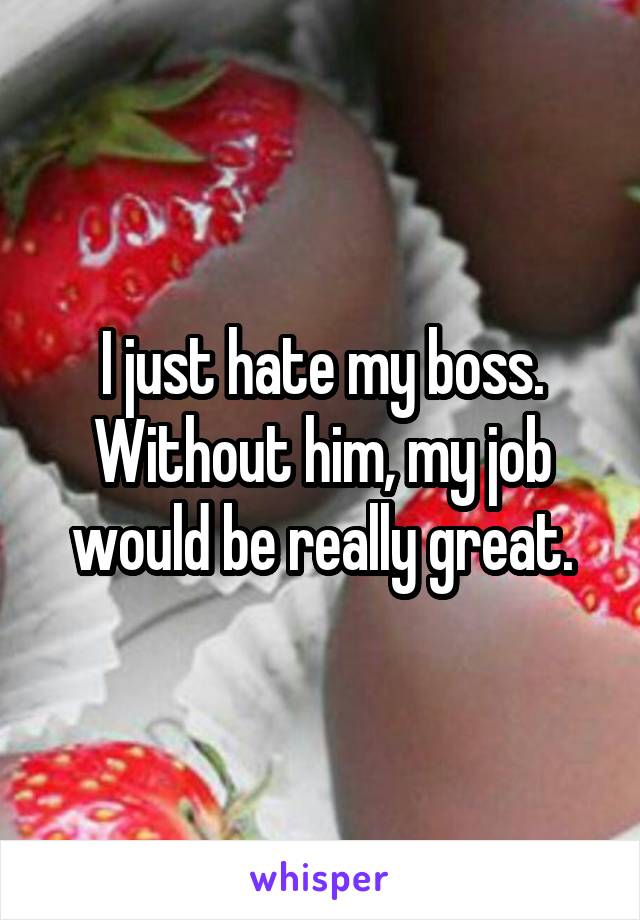 I just hate my boss. Without him, my job would be really great.