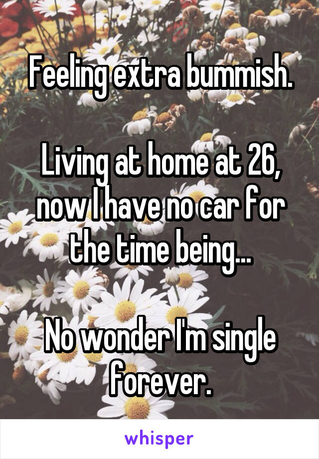 Feeling extra bummish.

Living at home at 26, now I have no car for the time being...

No wonder I'm single forever.