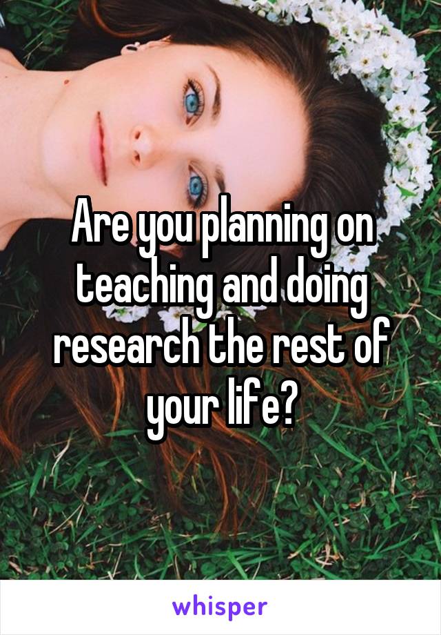 Are you planning on teaching and doing research the rest of your life?
