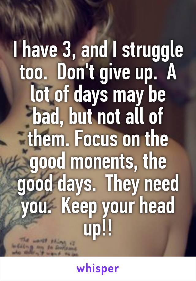 I have 3, and I struggle too.  Don't give up.  A lot of days may be bad, but not all of them. Focus on the good monents, the good days.  They need you.  Keep your head up!!