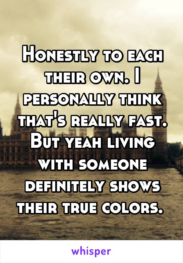 Honestly to each their own. I personally think that's really fast. But yeah living with someone definitely shows their true colors. 