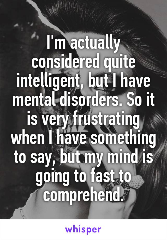 I'm actually considered quite intelligent, but I have mental disorders. So it is very frustrating when I have something to say, but my mind is going to fast to comprehend.