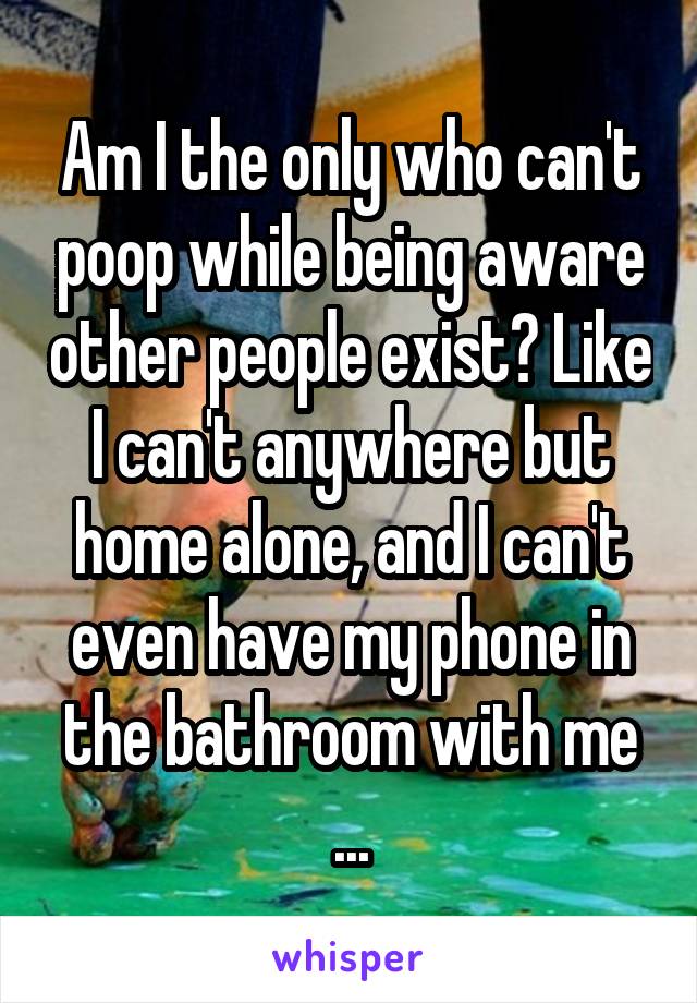 Am I the only who can't poop while being aware other people exist? Like I can't anywhere but home alone, and I can't even have my phone in the bathroom with me ...