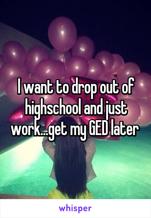 I want to drop out of highschool and just work...get my GED later 