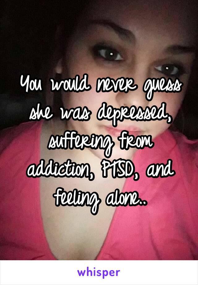 You would never guess she was depressed, suffering from addiction, PTSD, and feeling alone..