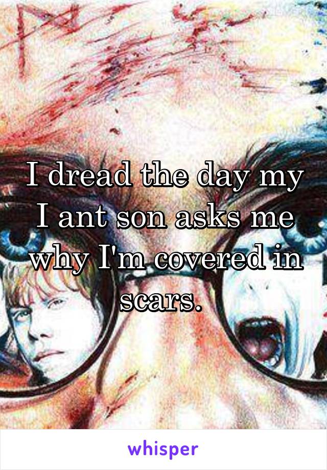 I dread the day my I ant son asks me why I'm covered in scars. 