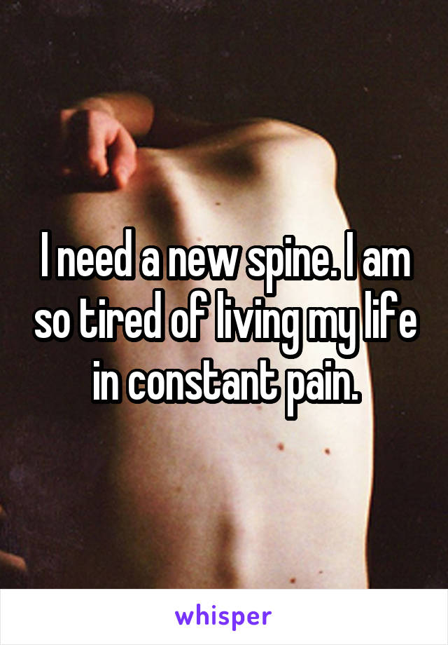I need a new spine. I am so tired of living my life in constant pain.