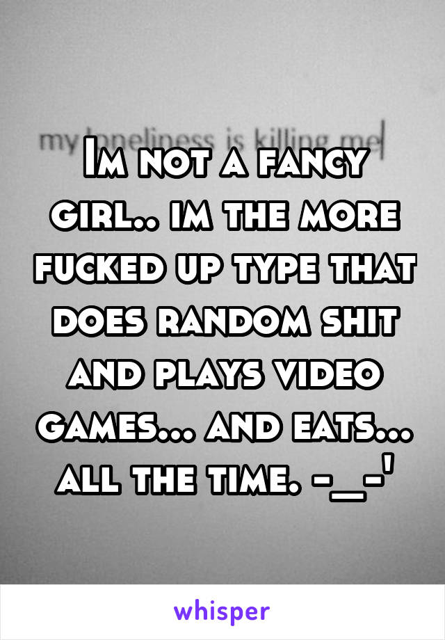 Im not a fancy girl.. im the more fucked up type that does random shit and plays video games... and eats... all the time. -_-'