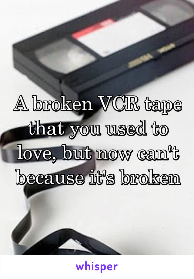 A broken VCR tape that you used to love, but now can't because it's broken