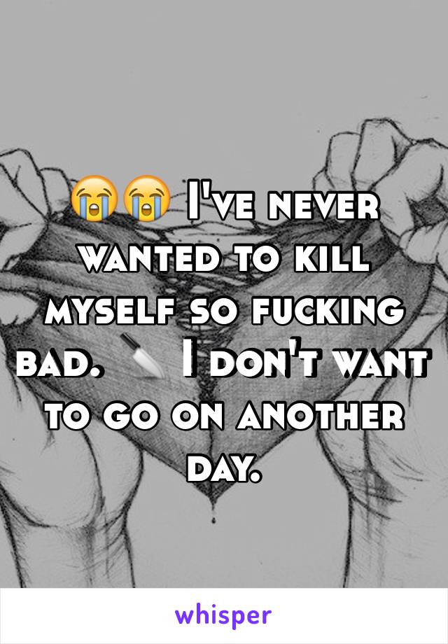 😭😭 I've never wanted to kill myself so fucking bad. 🔪 I don't want to go on another day. 