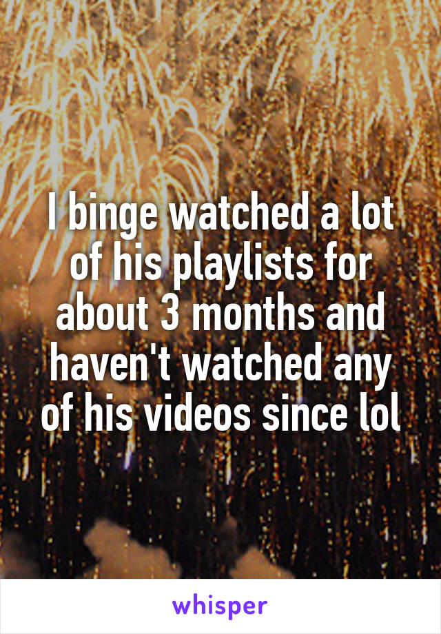 I binge watched a lot of his playlists for about 3 months and haven't watched any of his videos since lol