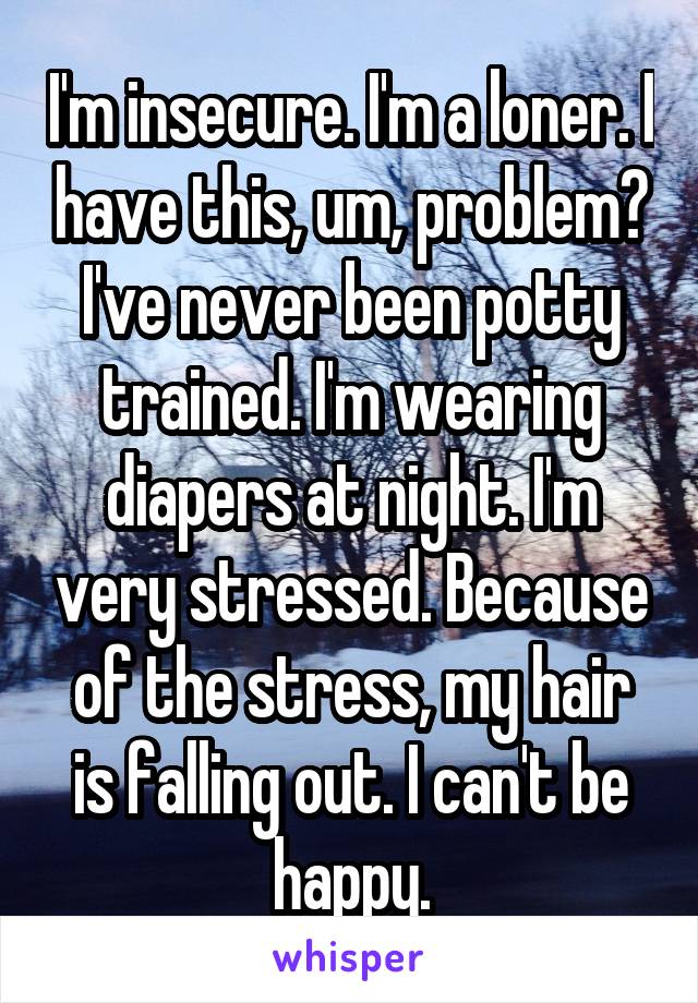 I'm insecure. I'm a loner. I have this, um, problem? I've never been potty trained. I'm wearing diapers at night. I'm very stressed. Because of the stress, my hair is falling out. I can't be happy.