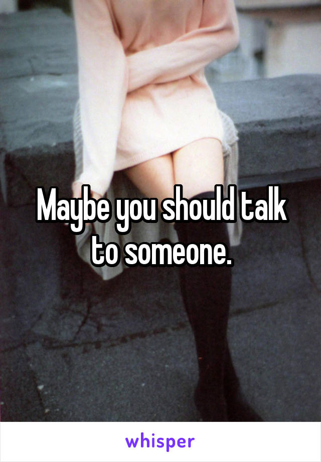 Maybe you should talk to someone.