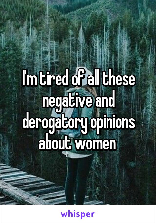 I'm tired of all these negative and derogatory opinions about women 