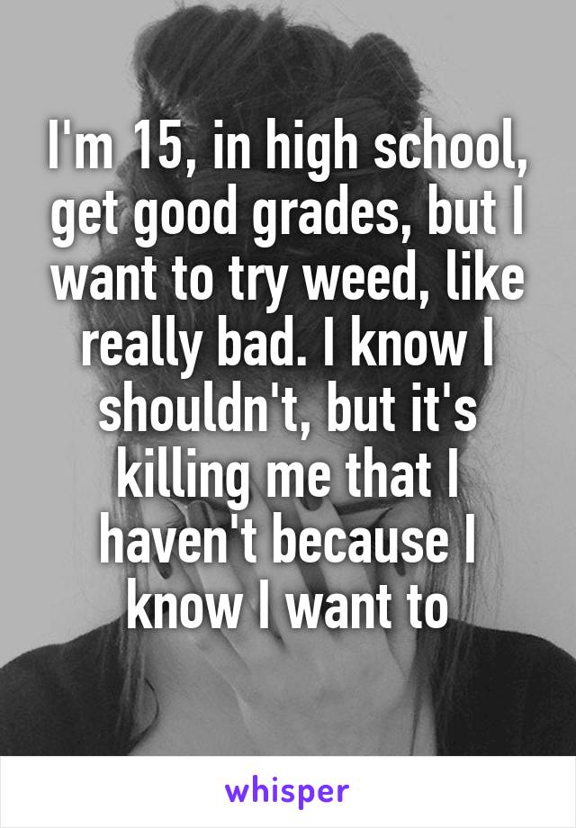 I'm 15, in high school, get good grades, but I want to try weed, like really bad. I know I shouldn't, but it's killing me that I haven't because I know I want to
