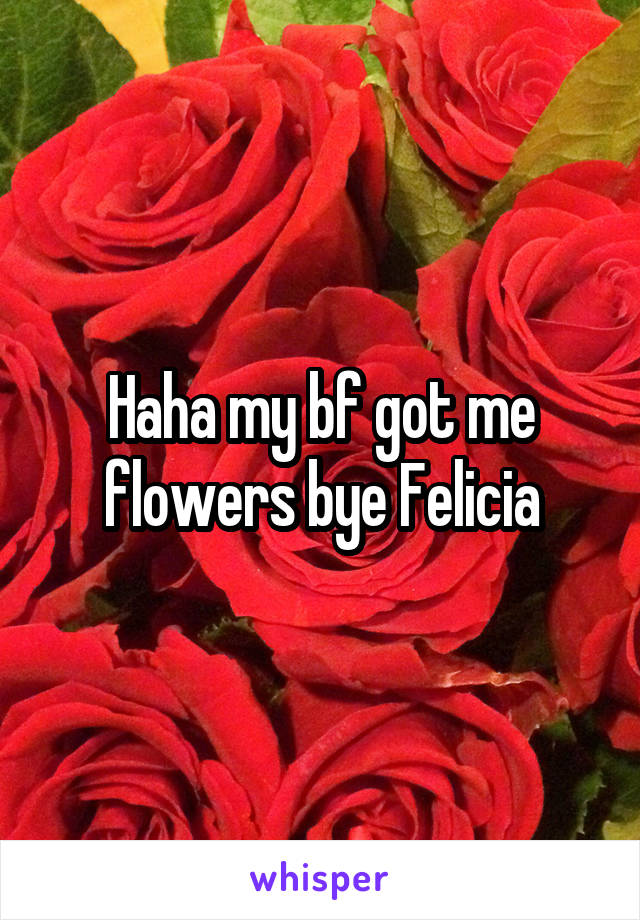 Haha my bf got me flowers bye Felicia