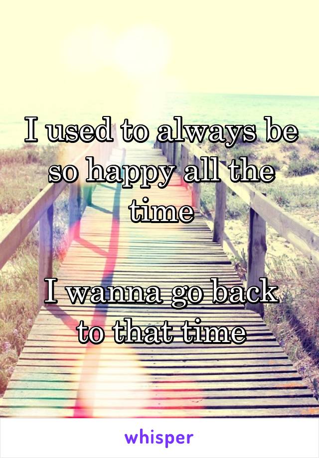 I used to always be so happy all the time

I wanna go back to that time