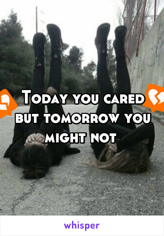 Today you cared but tomorrow you might not 