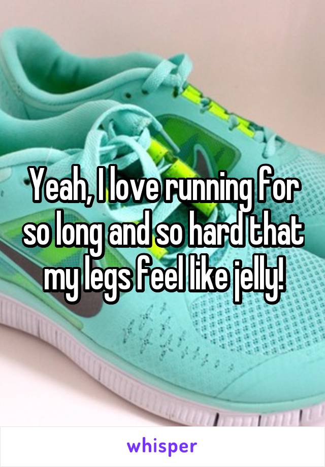 Yeah, I love running for so long and so hard that my legs feel like jelly!