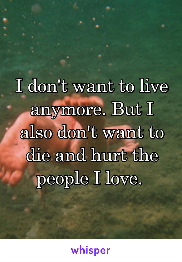 I don't want to live anymore. But I also don't want to die and hurt the people I love. 