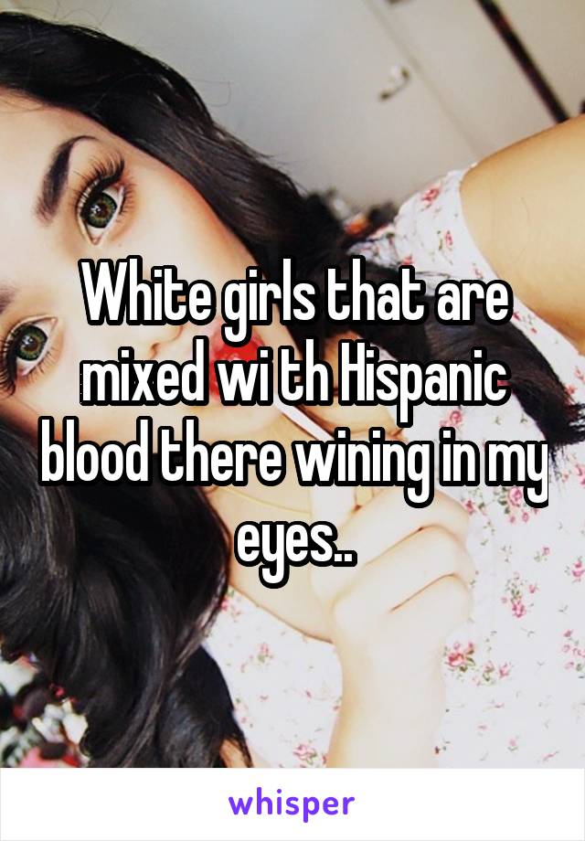 White girls that are mixed wi th Hispanic blood there wining in my eyes..