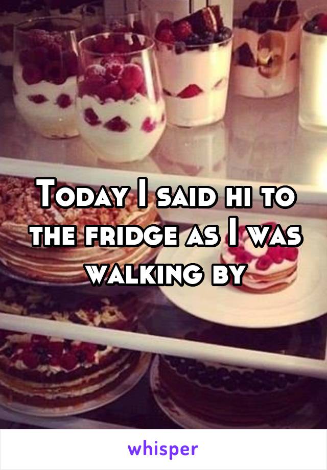 Today I said hi to the fridge as I was walking by