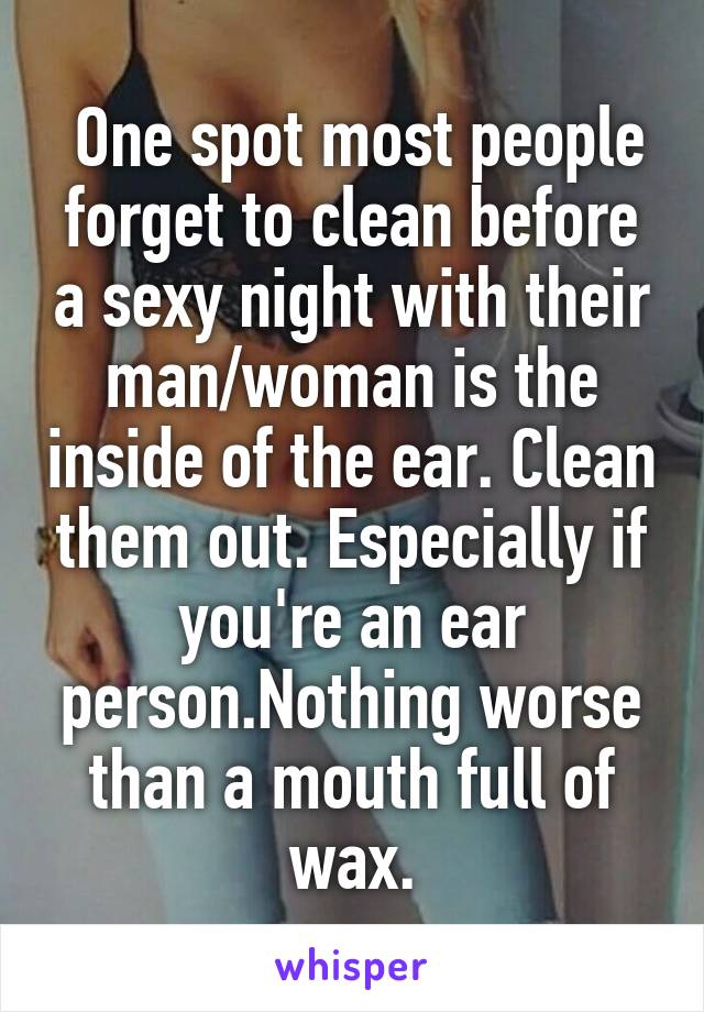  One spot most people forget to clean before a sexy night with their man/woman is the inside of the ear. Clean them out. Especially if you're an ear person.Nothing worse than a mouth full of wax.