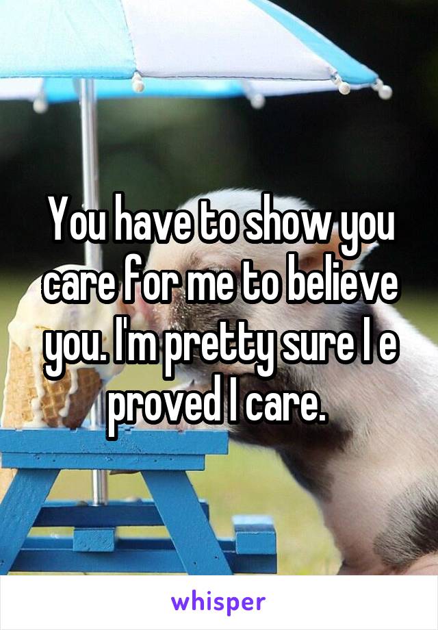 You have to show you care for me to believe you. I'm pretty sure I e proved I care. 