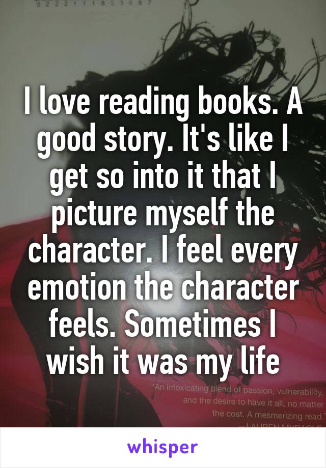 I love reading books. A good story. It's like I get so into it that I picture myself the character. I feel every emotion the character feels. Sometimes I wish it was my life