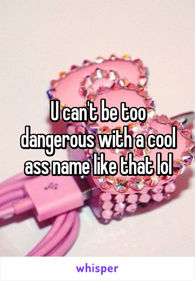 U can't be too dangerous with a cool ass name like that lol