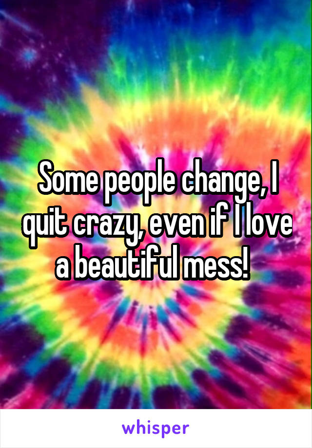 Some people change, I quit crazy, even if I love a beautiful mess!  