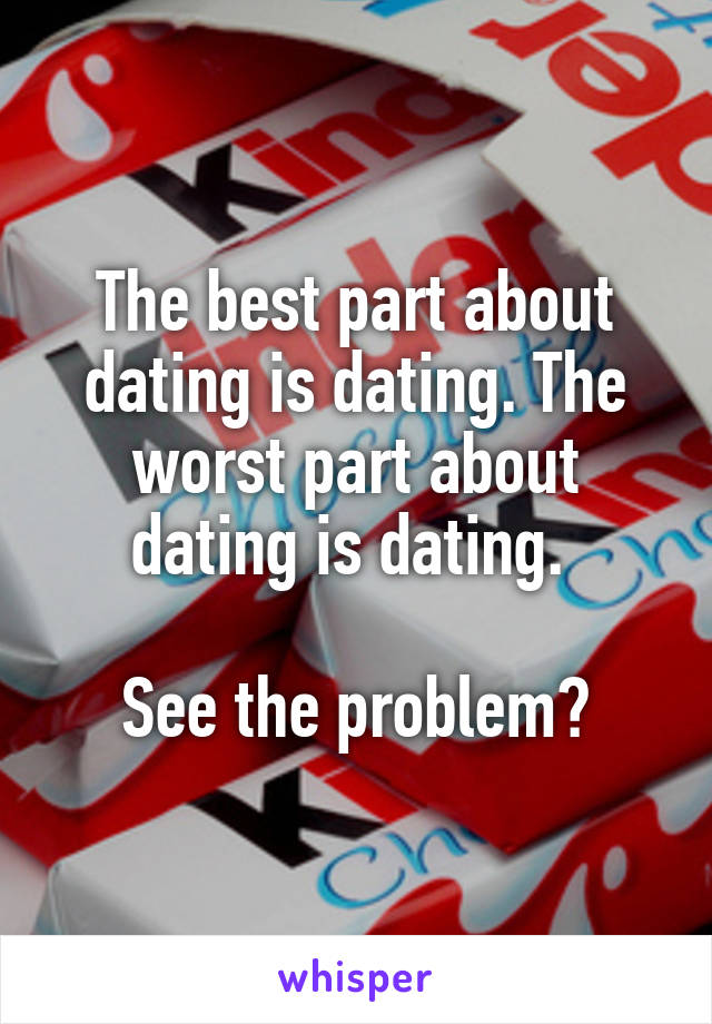 The best part about dating is dating. The worst part about dating is dating. 

See the problem?