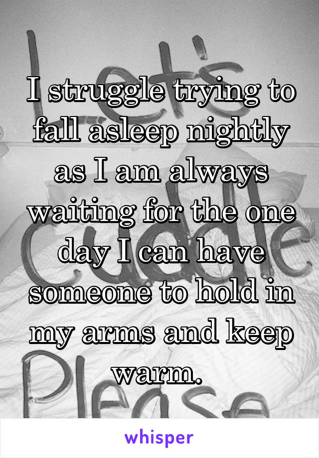 I struggle trying to fall asleep nightly as I am always waiting for the one day I can have someone to hold in my arms and keep warm. 