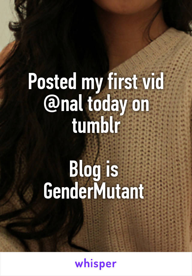 Posted my first vid
@nal today on tumblr

Blog is 
GenderMutant 