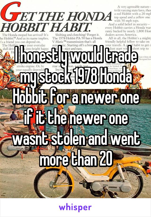 I honestly would trade my stock 1978 Honda Hobbit for a newer one if it the newer one wasnt stolen and went more than 20