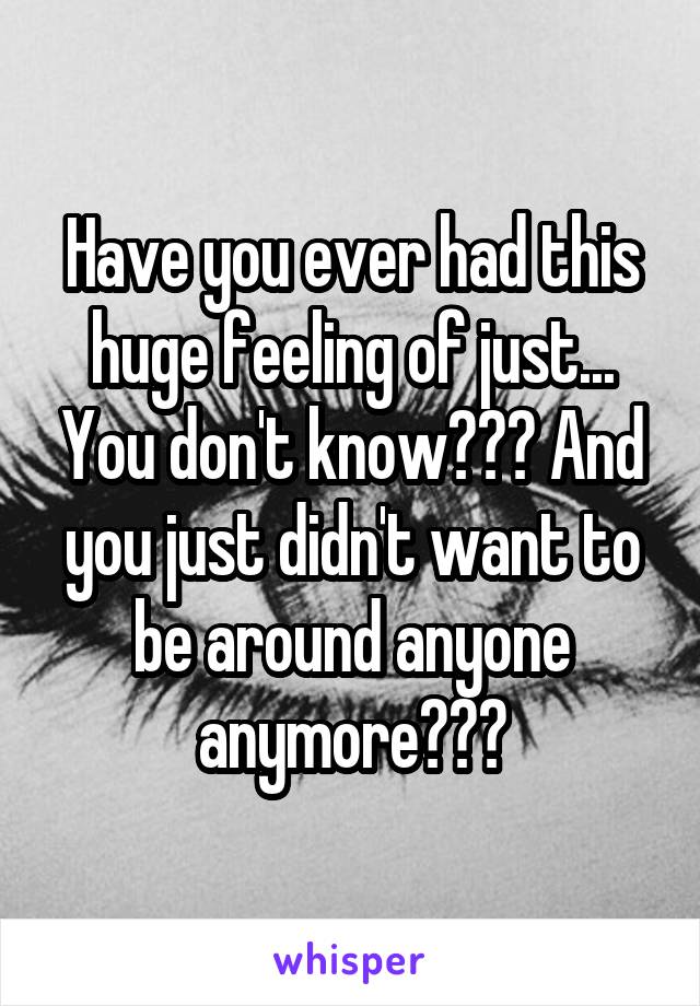 Have you ever had this huge feeling of just... You don't know??? And you just didn't want to be around anyone anymore???