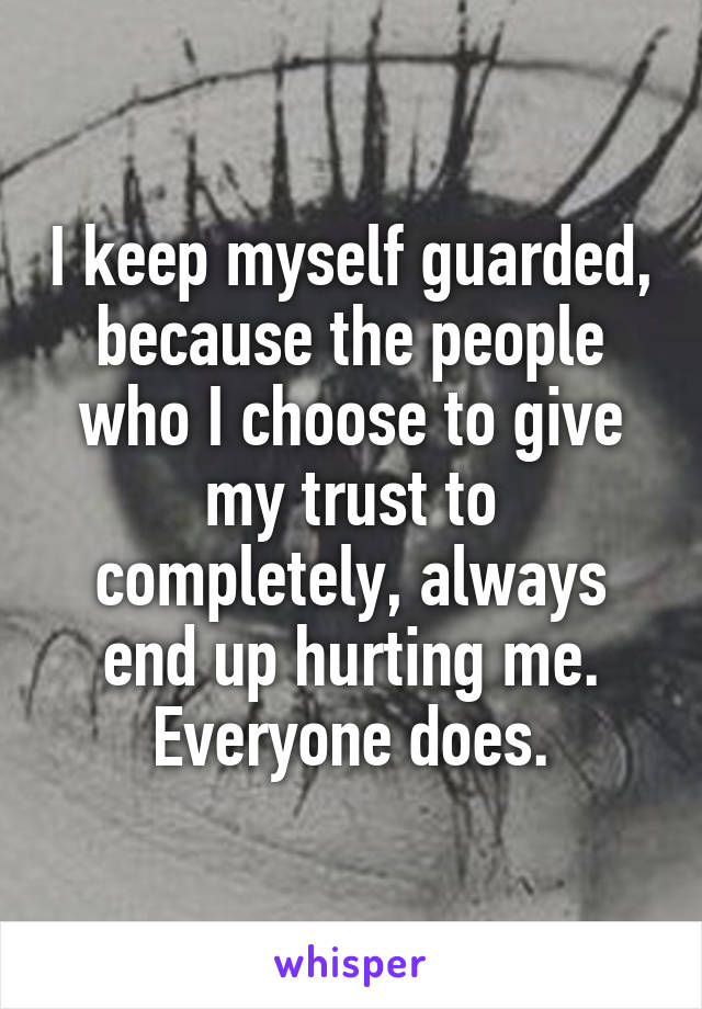 I keep myself guarded, because the people who I choose to give my trust to completely, always end up hurting me. Everyone does.