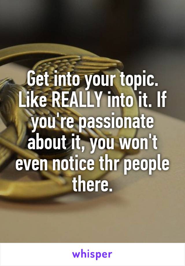 Get into your topic. Like REALLY into it. If you're passionate about it, you won't even notice thr people there.