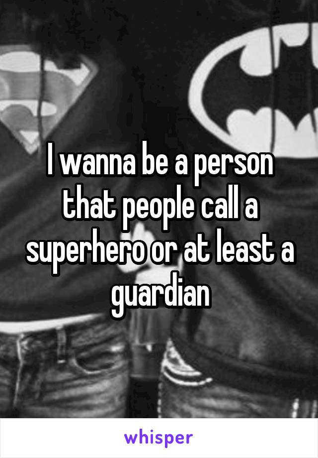 I wanna be a person that people call a superhero or at least a guardian