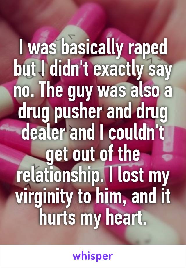 I was basically raped but I didn't exactly say no. The guy was also a drug pusher and drug dealer and I couldn't get out of the relationship. I lost my virginity to him, and it hurts my heart.